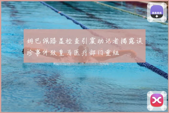 姆巴佩膝盖检查引震动记者揭露误诊事件致皇马医疗部门重组