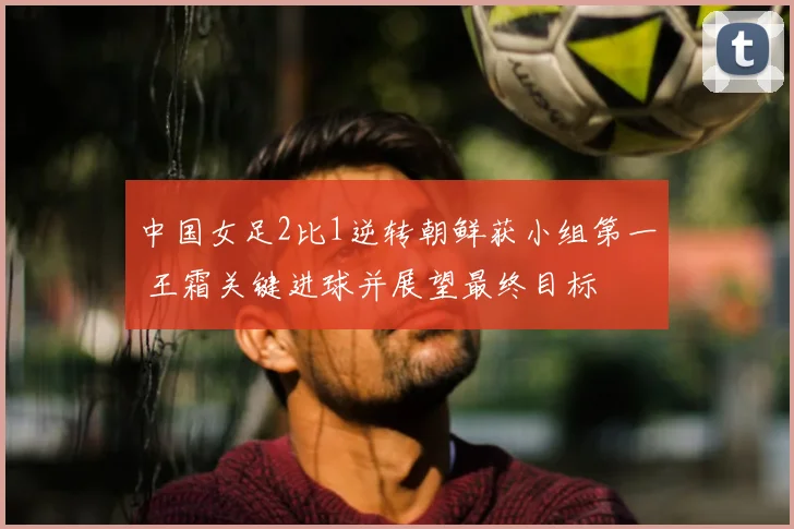 中国女足2比1逆转朝鲜获小组第一 王霜关键进球并展望最终目标