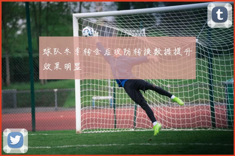 球队冬季转会后攻防转换数据提升效果明显
