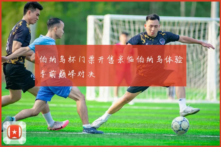 伯纳乌杯门票开售亲临伯纳乌体验季前巅峰对决