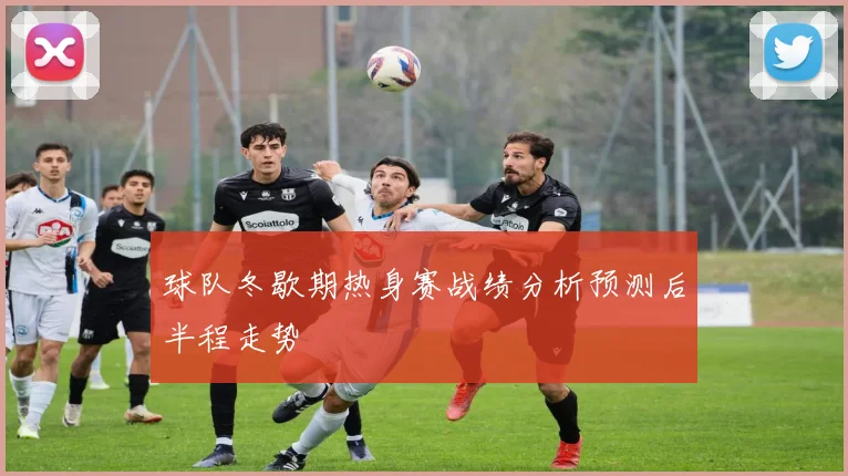 球队冬歇期热身赛战绩分析预测后半程走势