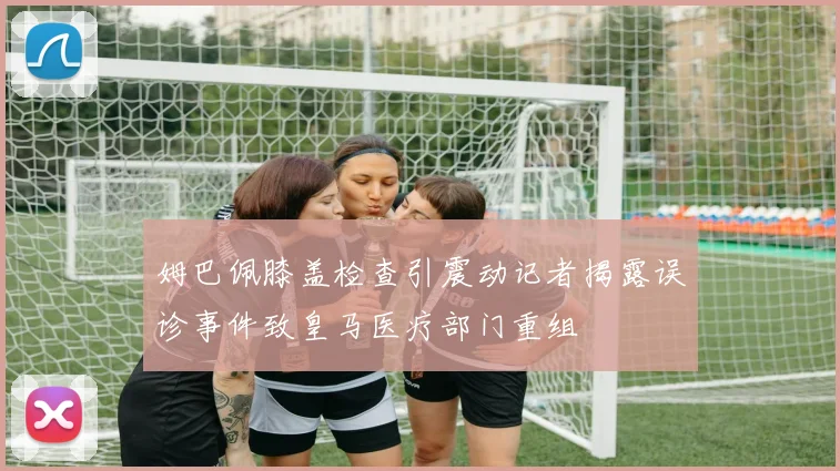 姆巴佩膝盖检查引震动记者揭露误诊事件致皇马医疗部门重组