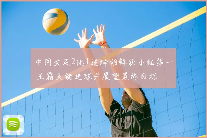 中国女足2比1逆转朝鲜获小组第一 王霜关键进球并展望最终目标